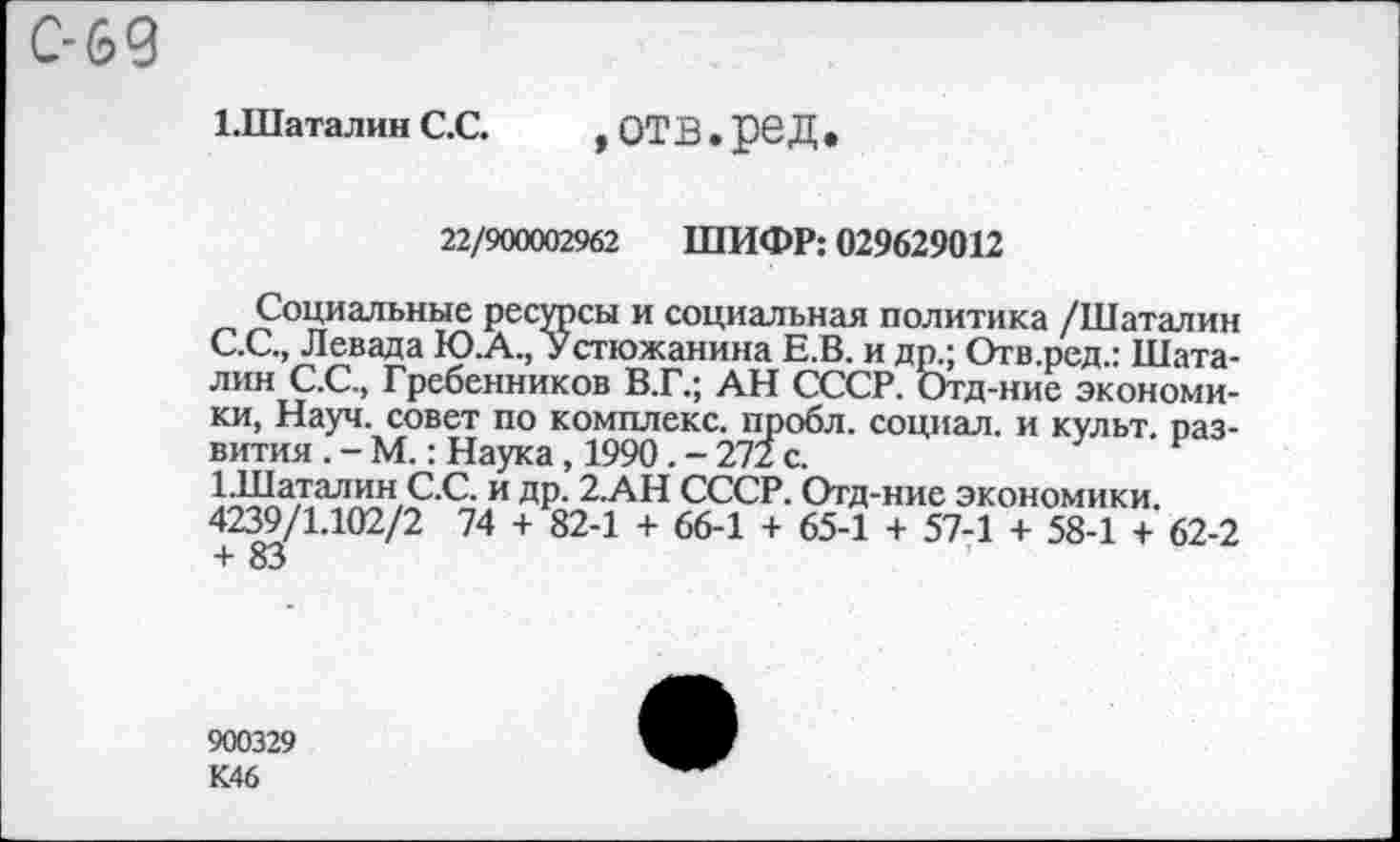 ﻿С-69
ЬШаталин С.С.	, ОТВ • рвД •
22/900002962 ШИФР: 029629012
Социальные ресурсы и социальная политика /Шаталин С.С., Левада Ю.А., Устюжанина Е.В. и др.; Отв.ред.: Шаталин С.С., Гребенников В.Г.; АН СССР. Отд-ние экономики, Науч, совет по комплекс, пробл. социал, и культ, развития . - М.: Наука, 1990. - 272 с.
ЕШаталин С.С. и др. 2.АН СССР. Отд-ние экономики.
4239/1.102/2 74 + 82-1 + 66-1 + 65-1 + 57-1 + 58-1 + 62-2 + 83
900329 К46